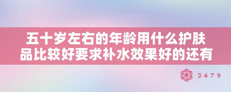 五十岁左右的年龄用什么护肤品比较好要求补水效果好的还有紧致效果的。，